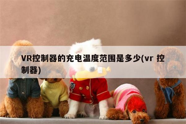 江南体育官网|VR控制器的充电温度范围是多少(vr 控制器)